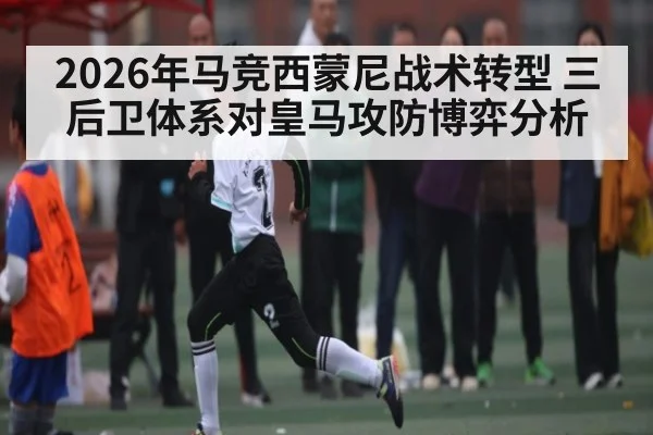 2026年马竞西蒙尼战术转型 三后卫体系对皇马攻防博弈分析