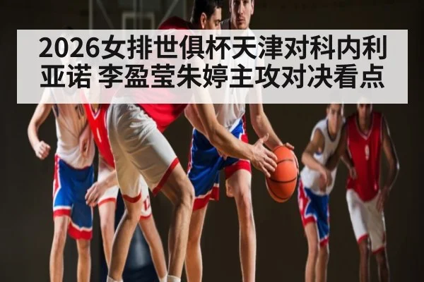 2026女排世俱杯天津对科内利亚诺 李盈莹朱婷主攻对决看点