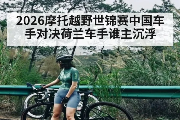 2026摩托越野世锦赛中国车手对决荷兰车手谁主沉浮