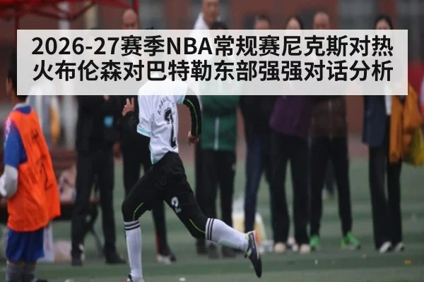 2026-27赛季NBA常规赛尼克斯对热火布伦森对巴特勒东部强强对话分析