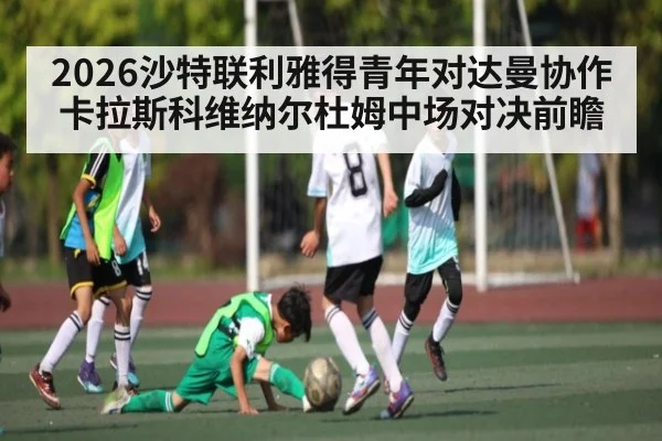 2026沙特联利雅得青年对达曼协作卡拉斯科维纳尔杜姆中场对决前瞻